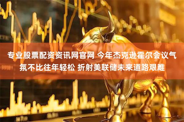 专业股票配资资讯网官网 今年杰克逊霍尔会议气氛不比往年轻松 折射美联储未来道路艰难
