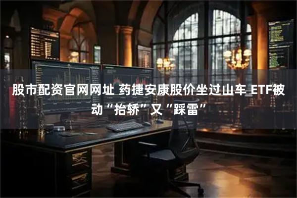 股市配资官网网址 药捷安康股价坐过山车 ETF被动“抬轿”又“踩雷”