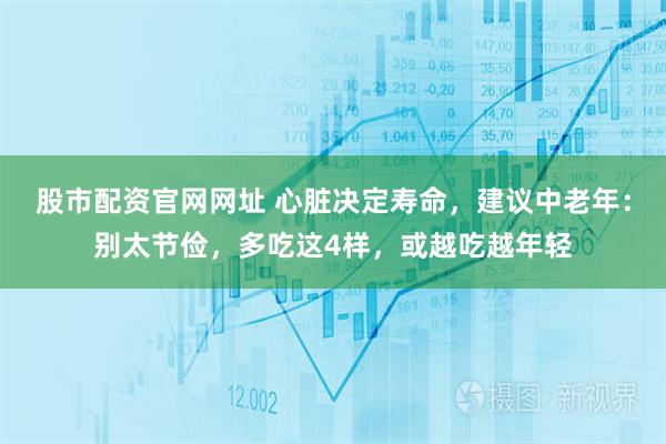 股市配资官网网址 心脏决定寿命，建议中老年：别太节俭，多吃这4样，或越吃越年轻