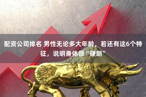 配资公司排名 男性无论多大年龄，若还有这6个特征，说明身体很“硬朗”