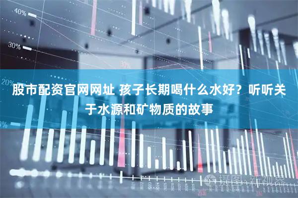 股市配资官网网址 孩子长期喝什么水好？听听关于水源和矿物质的故事