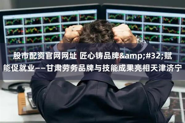 股市配资官网网址 匠心铸品牌 赋能促就业——甘肃劳务品牌与技能成果亮相天津济宁