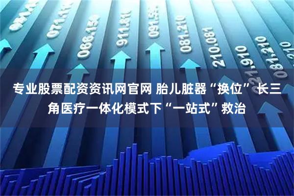 专业股票配资资讯网官网 胎儿脏器“换位” 长三角医疗一体化模式下“一站式”救治