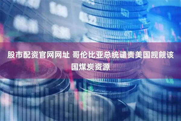 股市配资官网网址 哥伦比亚总统谴责美国觊觎该国煤炭资源