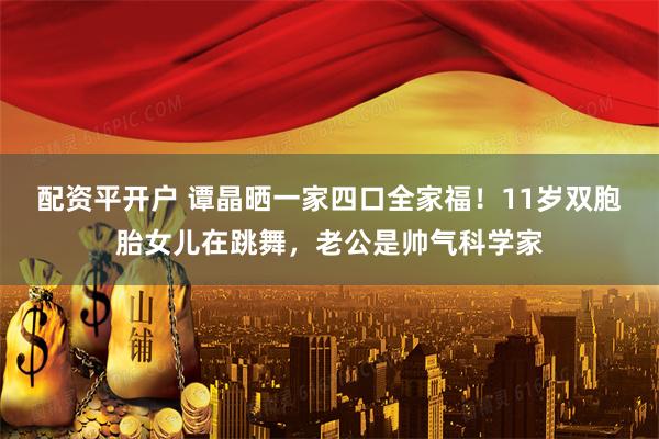 配资平开户 谭晶晒一家四口全家福！11岁双胞胎女儿在跳舞，老公是帅气科学家
