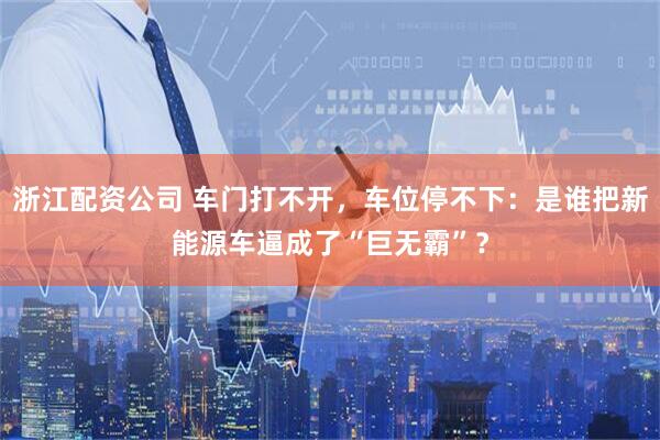 浙江配资公司 车门打不开，车位停不下：是谁把新能源车逼成了“巨无霸”？