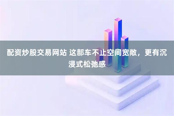 配资炒股交易网站 这部车不止空间宽敞，更有沉浸式松弛感