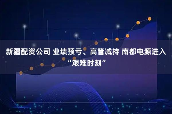 新疆配资公司 业绩预亏、高管减持 南都电源进入“艰难时刻”
