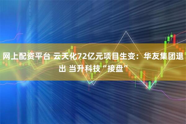 网上配资平台 云天化72亿元项目生变：华友集团退出 当升科技“接盘”