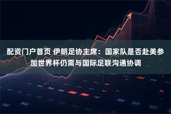 配资门户首页 伊朗足协主席：国家队是否赴美参加世界杯仍需与国际足联沟通协调