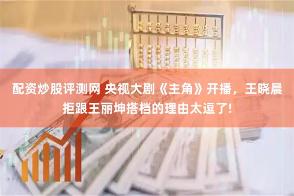 配资炒股评测网 央视大剧《主角》开播，王晓晨拒跟王丽坤搭档的理由太逗了!