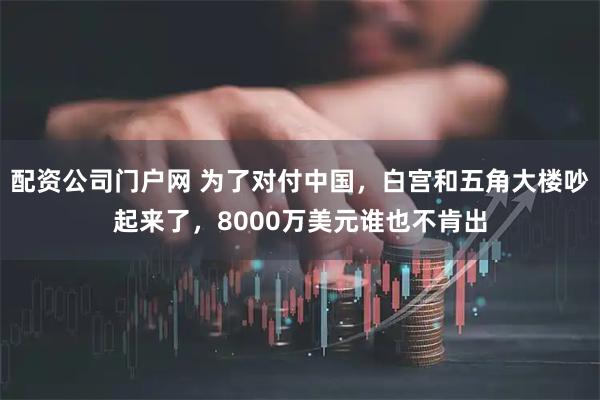 配资公司门户网 为了对付中国，白宫和五角大楼吵起来了，8000万美元谁也不肯出
